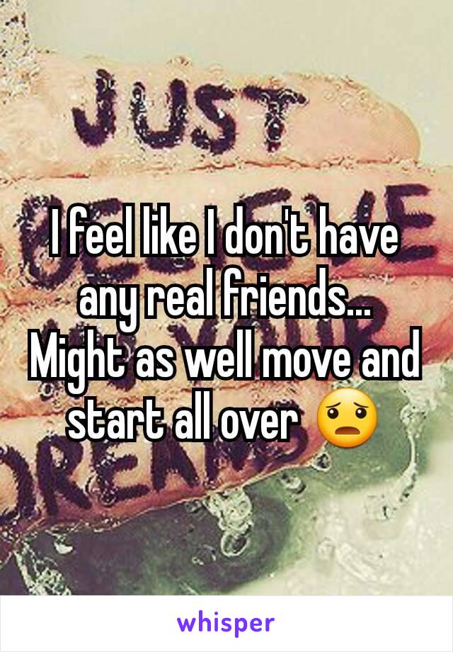 I feel like I don't have any real friends... Might as well move and start all over 😦