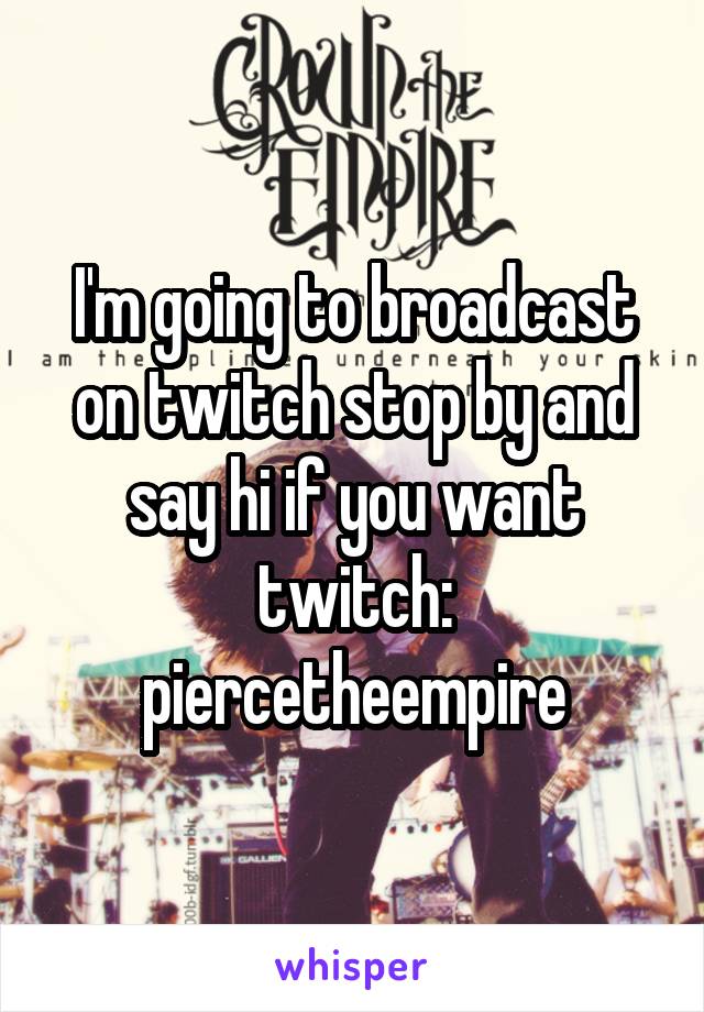 I'm going to broadcast on twitch stop by and say hi if you want twitch: piercetheempire