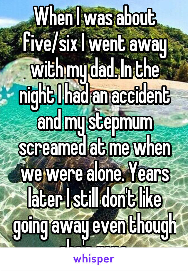 When I was about five/six I went away with my dad. In the night I had an accident and my stepmum screamed at me when we were alone. Years later I still don't like going away even though she's gone 
