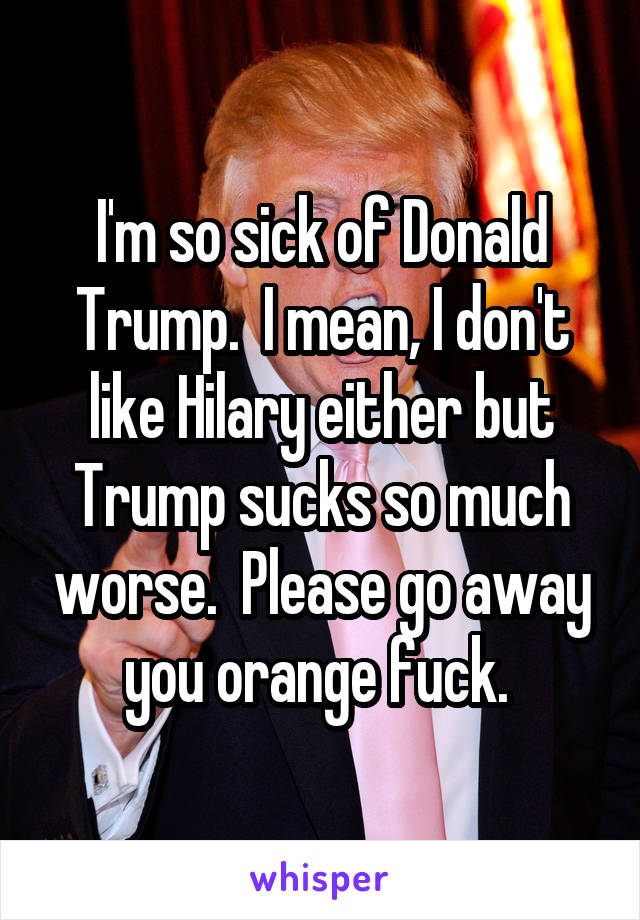 I'm so sick of Donald Trump.  I mean, I don't like Hilary either but Trump sucks so much worse.  Please go away you orange fuck. 