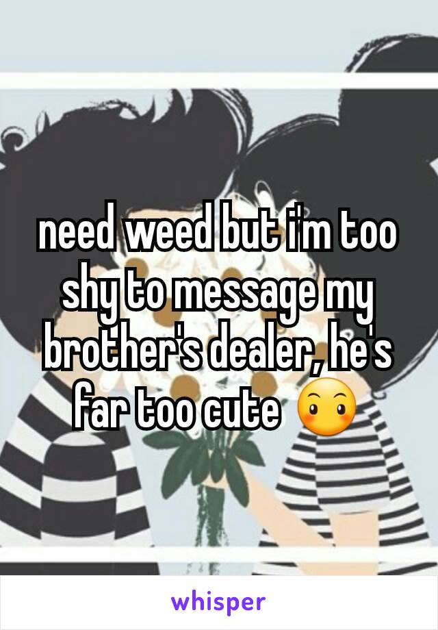 need weed but i'm too shy to message my brother's dealer, he's far too cute 😶