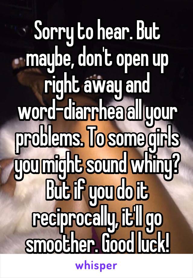Sorry to hear. But maybe, don't open up right away and word-diarrhea all your problems. To some girls you might sound whiny? But if you do it reciprocally, it'll go smoother. Good luck!