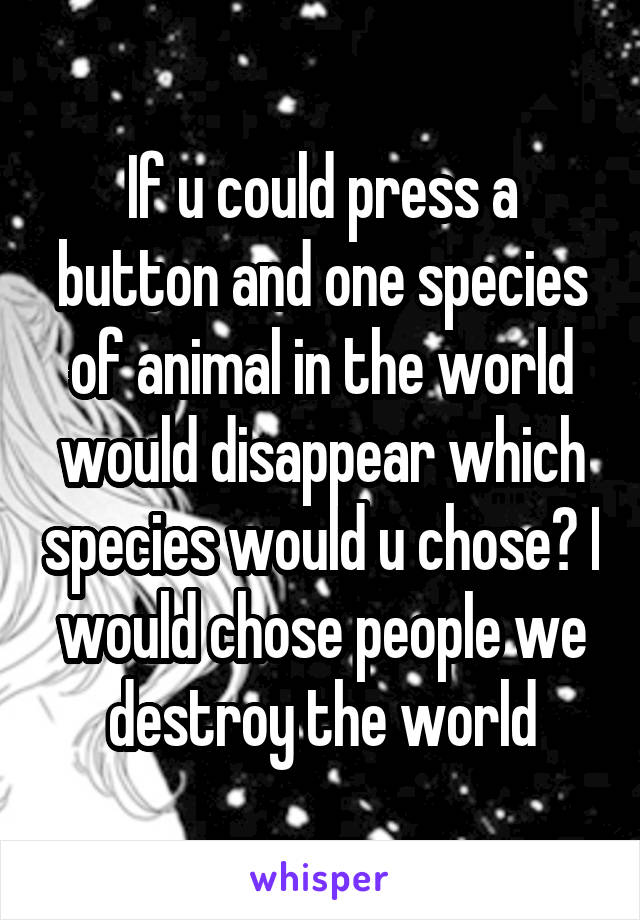 If u could press a button and one species of animal in the world would disappear which species would u chose? I would chose people we destroy the world