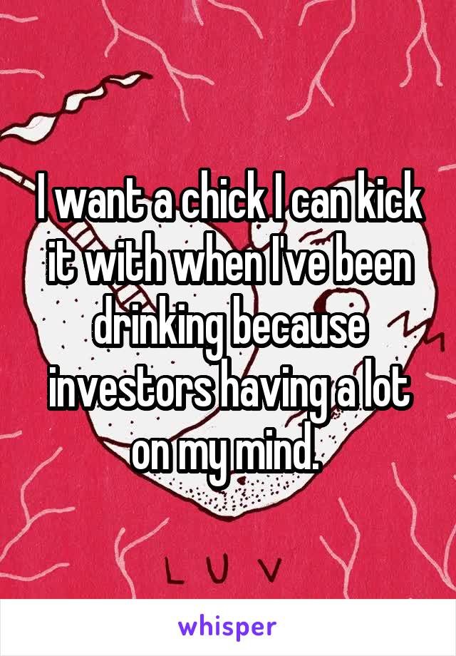 I want a chick I can kick it with when I've been drinking because investors having a lot on my mind. 