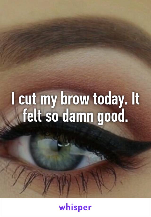 I cut my brow today. It felt so damn good.