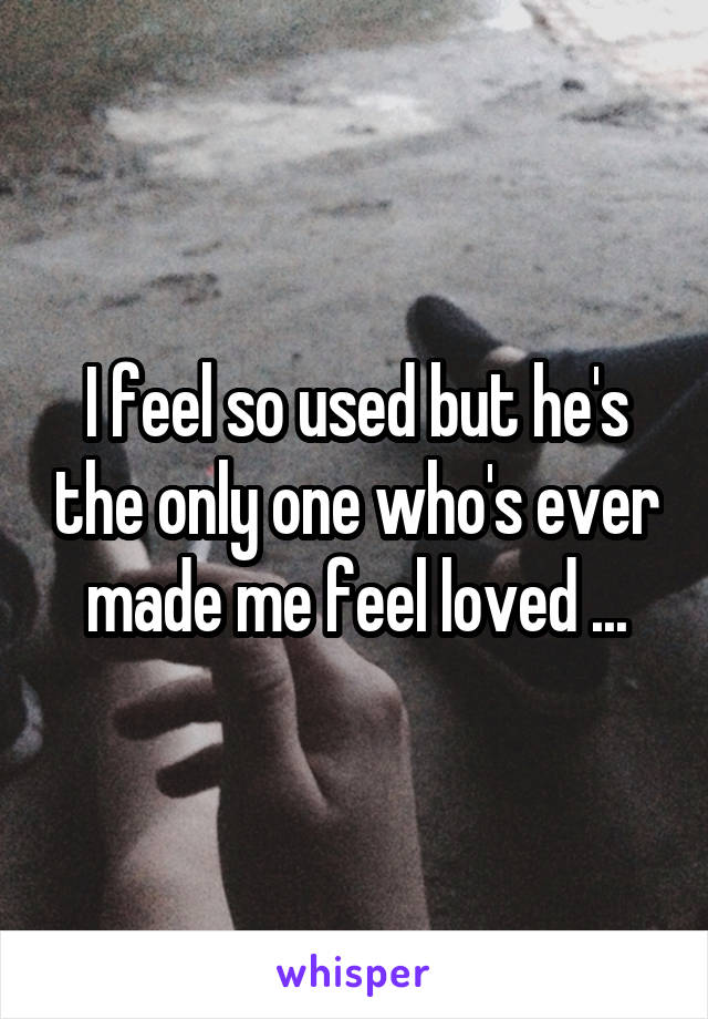 I feel so used but he's the only one who's ever made me feel loved ...