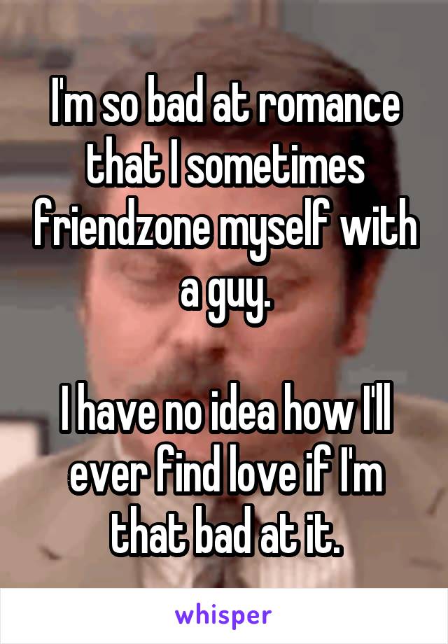 I'm so bad at romance that I sometimes friendzone myself with a guy.

I have no idea how I'll ever find love if I'm that bad at it.