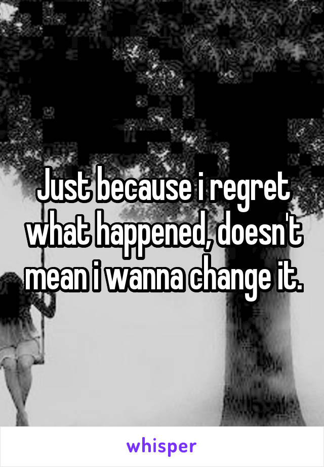 Just because i regret what happened, doesn't mean i wanna change it.
