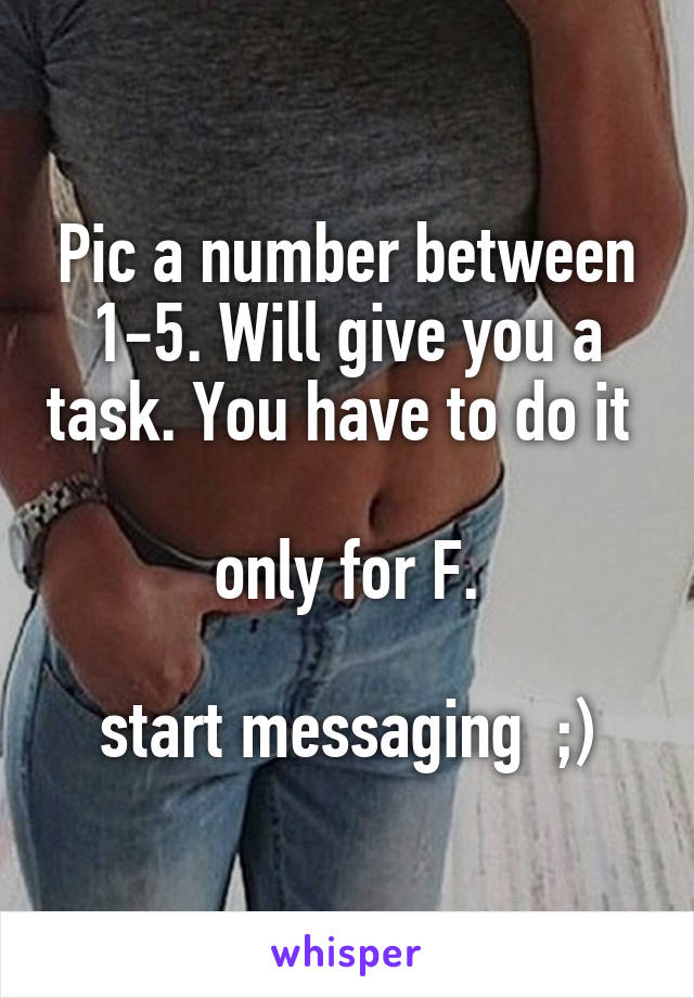 Pic a number between 1-5. Will give you a task. You have to do it 

only for F.

start messaging  ;)