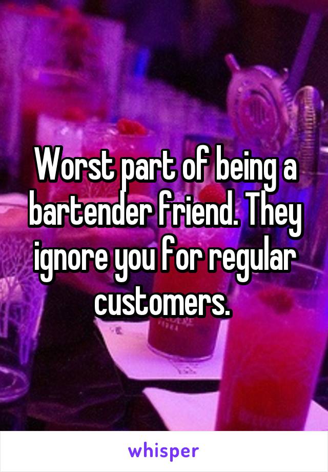Worst part of being a bartender friend. They ignore you for regular customers. 