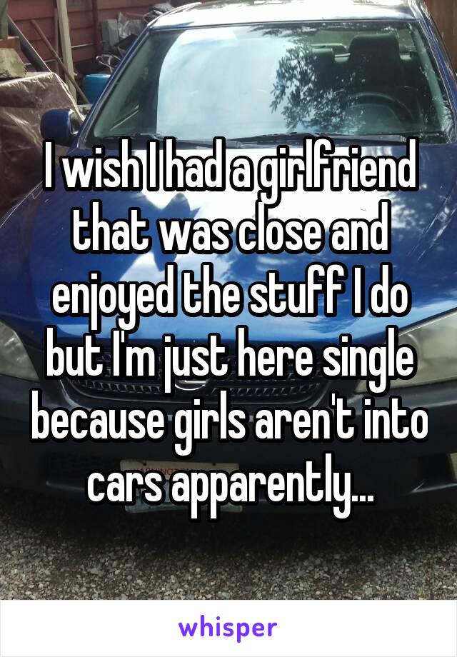 I wish I had a girlfriend that was close and enjoyed the stuff I do but I'm just here single because girls aren't into cars apparently...