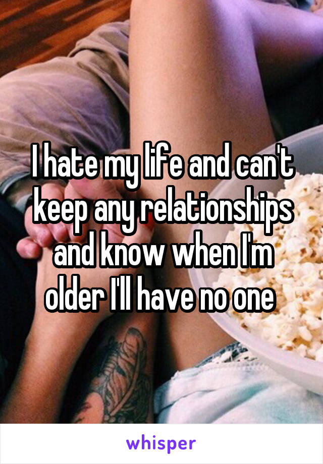 I hate my life and can't keep any relationships and know when I'm older I'll have no one 