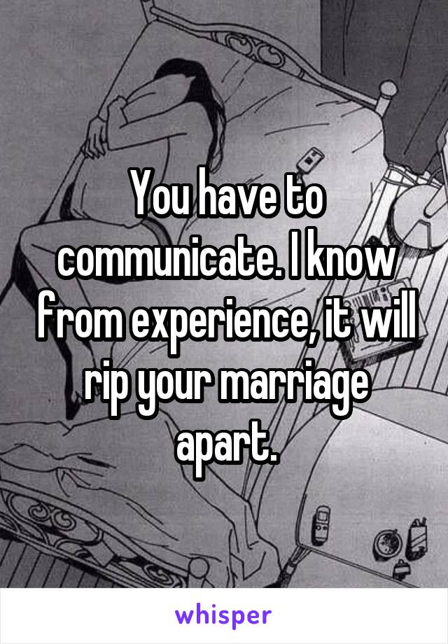 You have to communicate. I know from experience, it will rip your marriage apart.