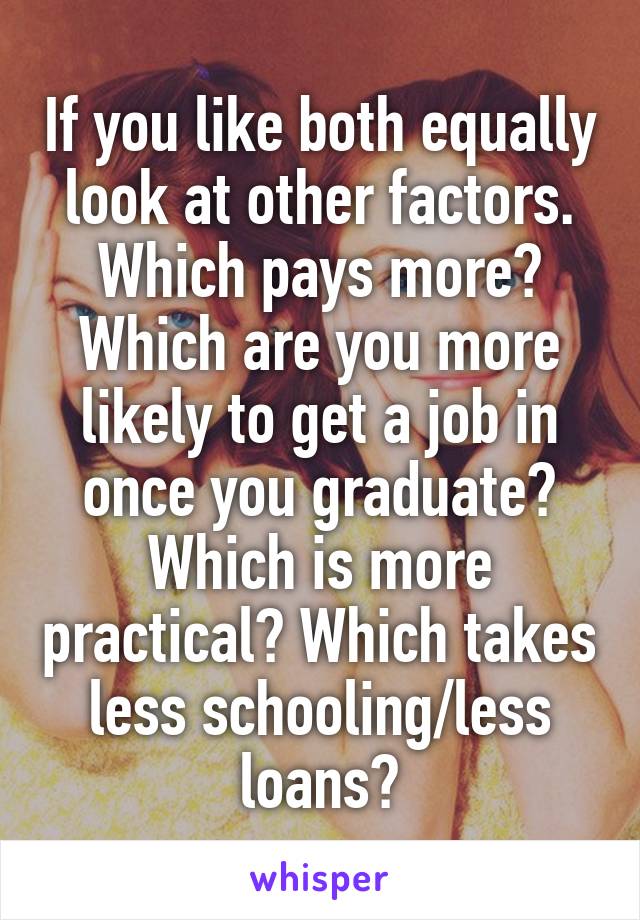 If you like both equally look at other factors. Which pays more? Which are you more likely to get a job in once you graduate? Which is more practical? Which takes less schooling/less loans?