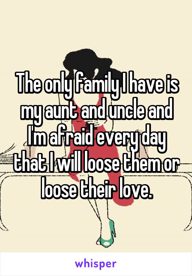 The only family I have is my aunt and uncle and I'm afraid every day that I will loose them or loose their love.
