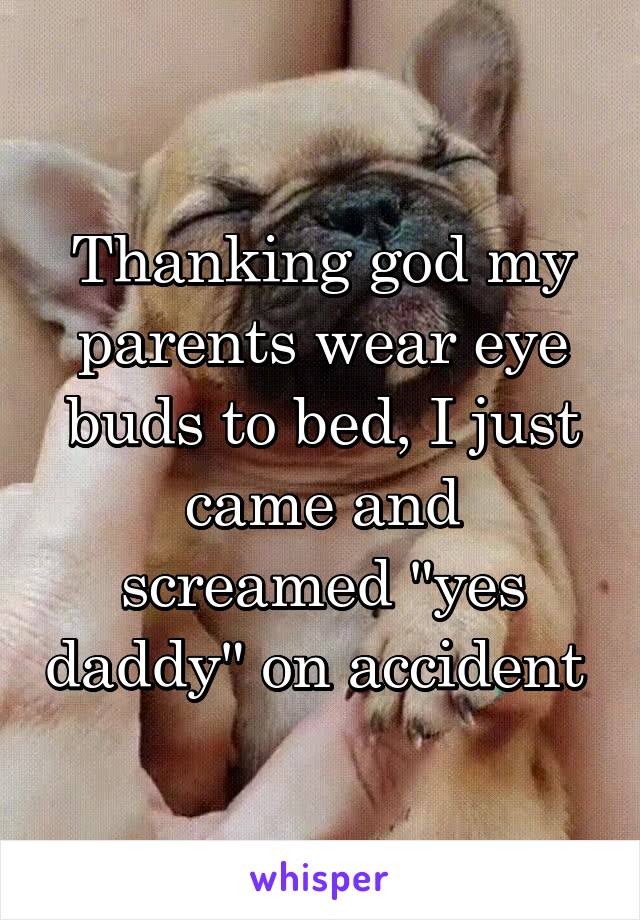 Thanking god my parents wear eye buds to bed, I just came and screamed "yes daddy" on accident 