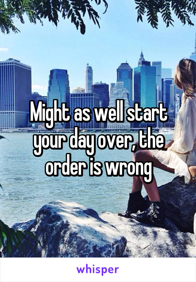 Might as well start your day over, the order is wrong