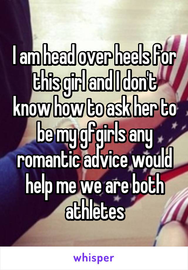 I am head over heels for this girl and I don't know how to ask her to be my gfgirls any romantic advice would help me we are both athletes