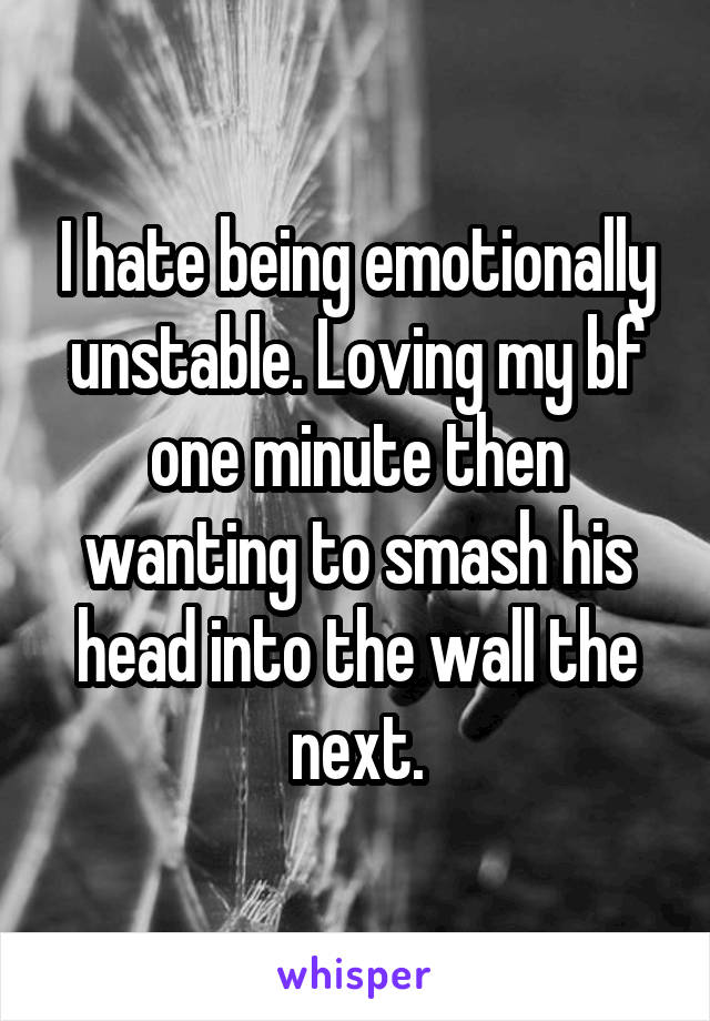I hate being emotionally unstable. Loving my bf one minute then wanting to smash his head into the wall the next.