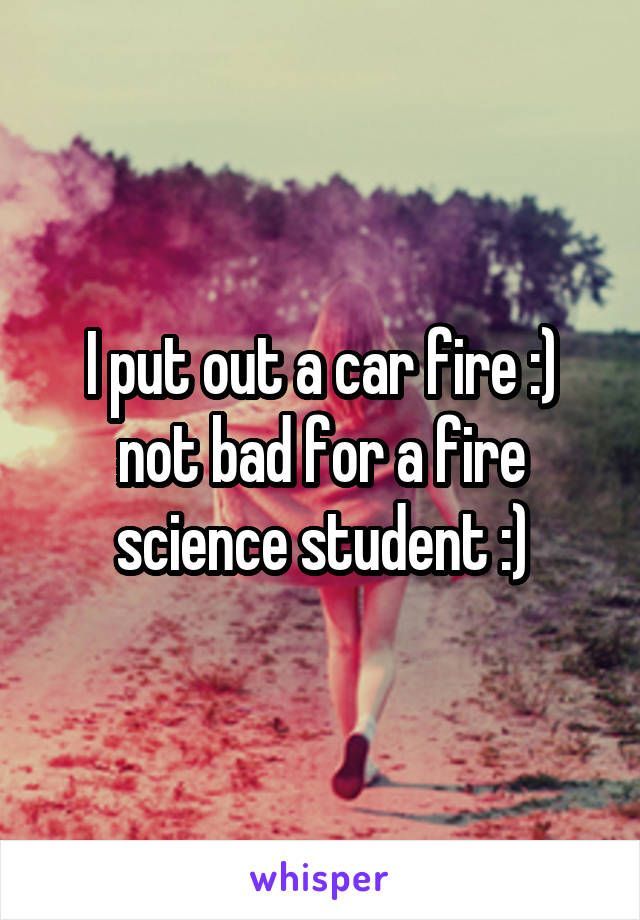I put out a car fire :) not bad for a fire science student :)