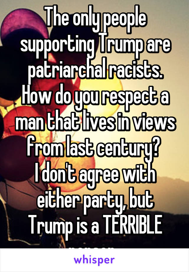 The only people supporting Trump are patriarchal racists. How do you respect a man that lives in views from last century? 
I don't agree with either party, but Trump is a TERRIBLE person. 