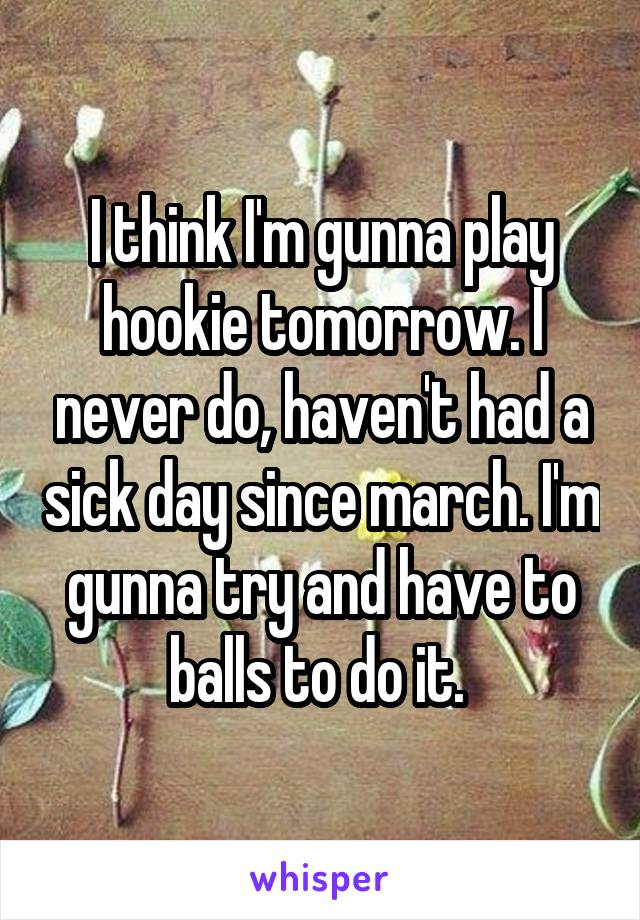 I think I'm gunna play hookie tomorrow. I never do, haven't had a sick day since march. I'm gunna try and have to balls to do it. 