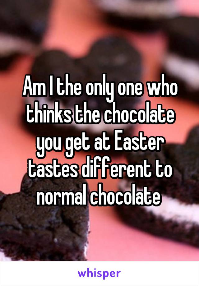 Am I the only one who thinks the chocolate you get at Easter tastes different to normal chocolate 