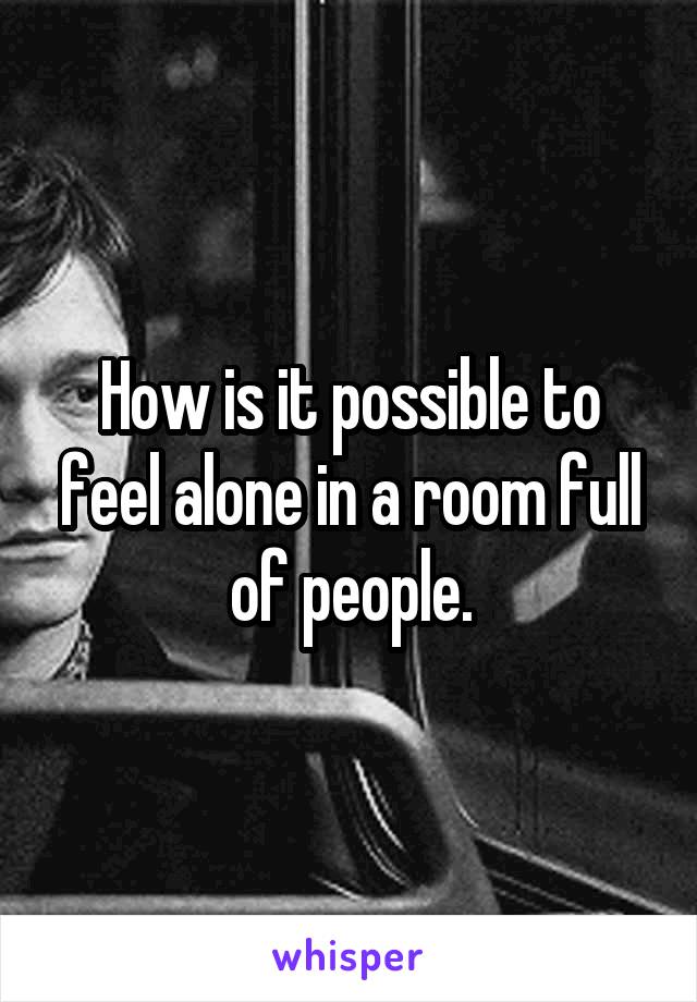 How is it possible to feel alone in a room full of people.