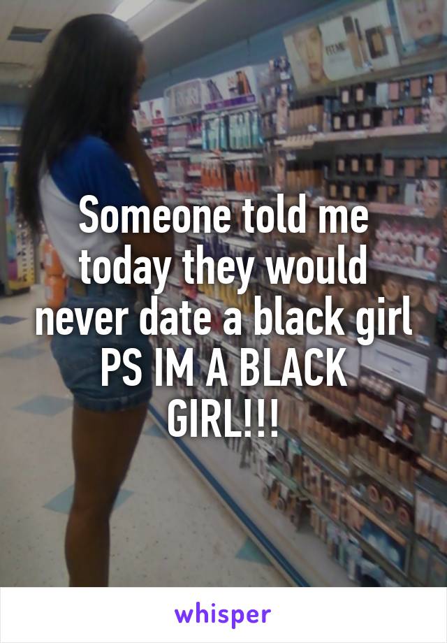 Someone told me today they would never date a black girl
PS IM A BLACK GIRL!!!