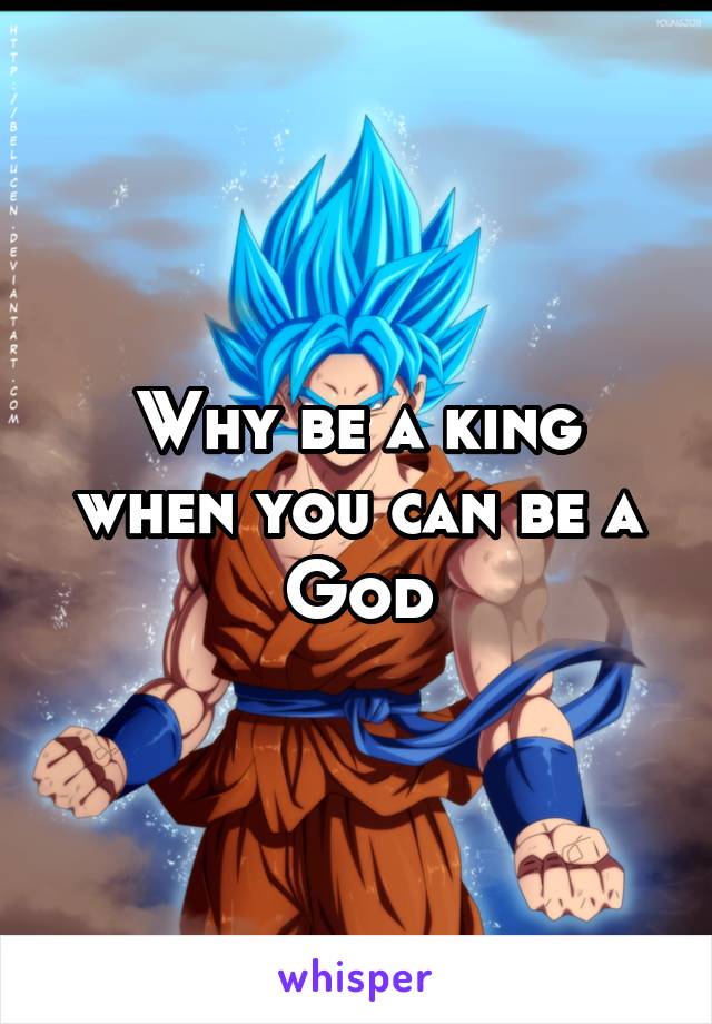 Why be a king when you can be a God