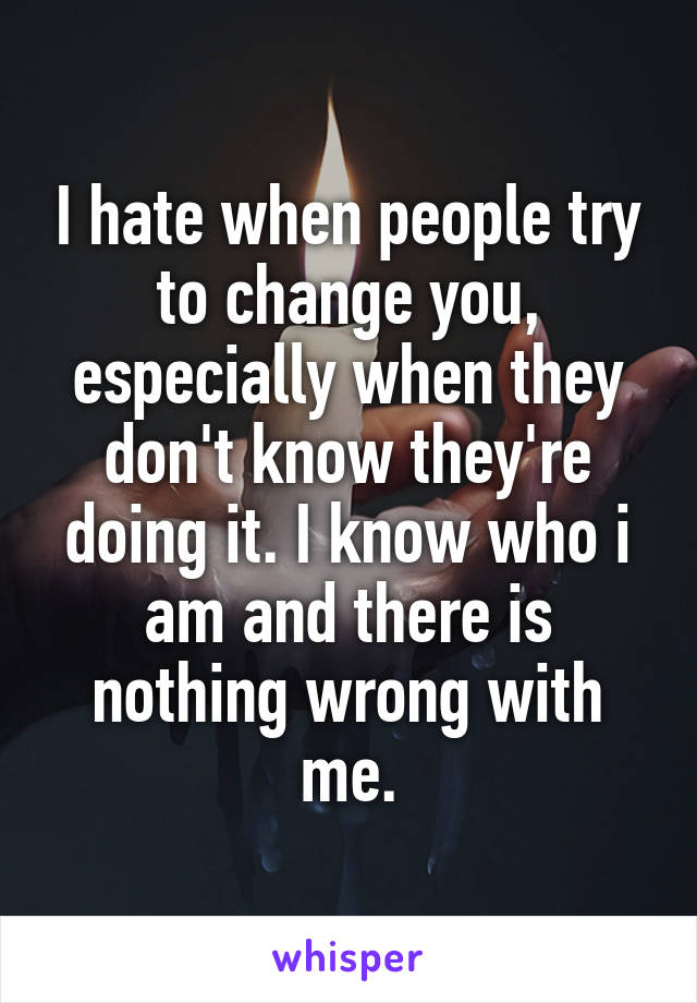 I hate when people try to change you, especially when they don't know they're doing it. I know who i am and there is nothing wrong with me.