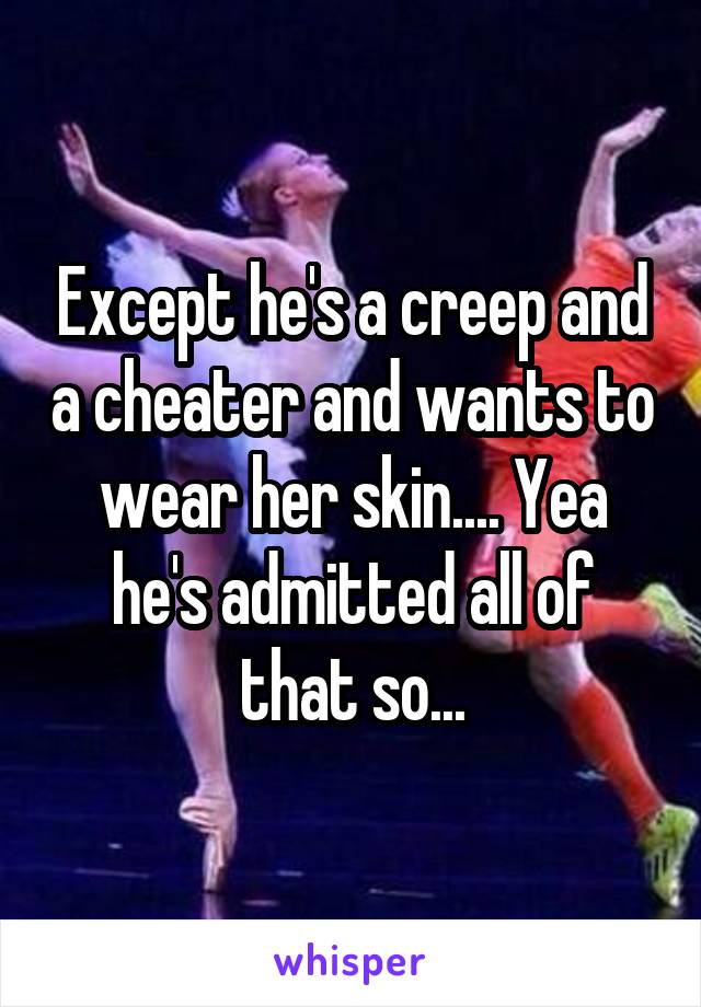 Except he's a creep and a cheater and wants to wear her skin.... Yea he's admitted all of that so...