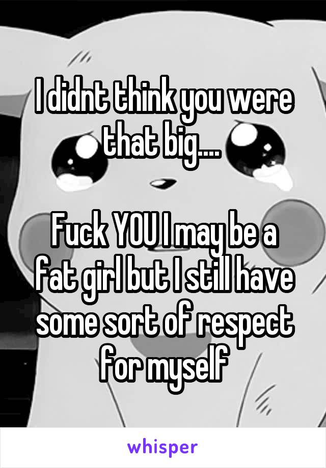 I didnt think you were that big.... 

Fuck YOU I may be a fat girl but I still have some sort of respect for myself
