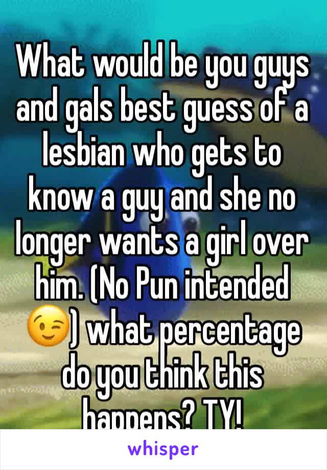 What would be you guys and gals best guess of a lesbian who gets to know a guy and she no longer wants a girl over him. (No Pun intended😉) what percentage do you think this happens? TY!