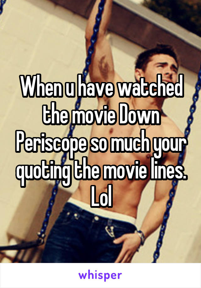 When u have watched the movie Down Periscope so much your quoting the movie lines. Lol