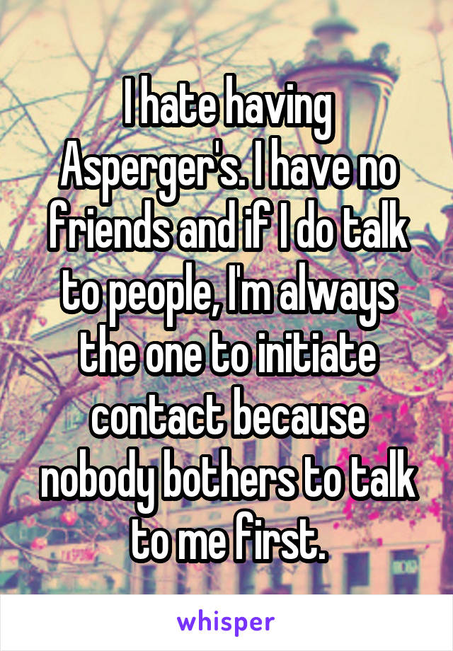 I hate having Asperger's. I have no friends and if I do talk to people, I'm always the one to initiate contact because nobody bothers to talk to me first.