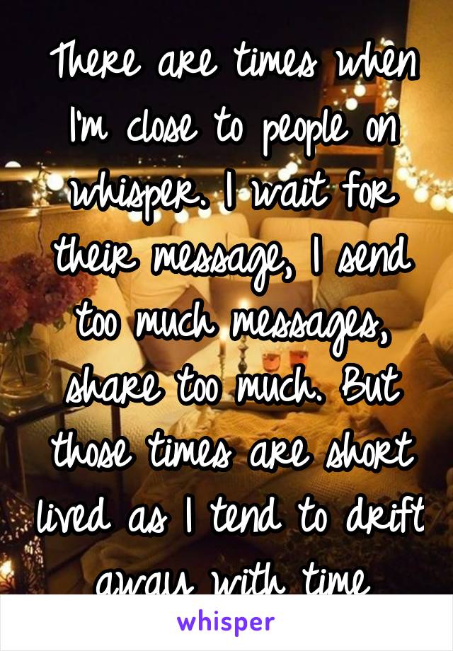 There are times when I'm close to people on whisper. I wait for their message, I send too much messages, share too much. But those times are short lived as I tend to drift away with time