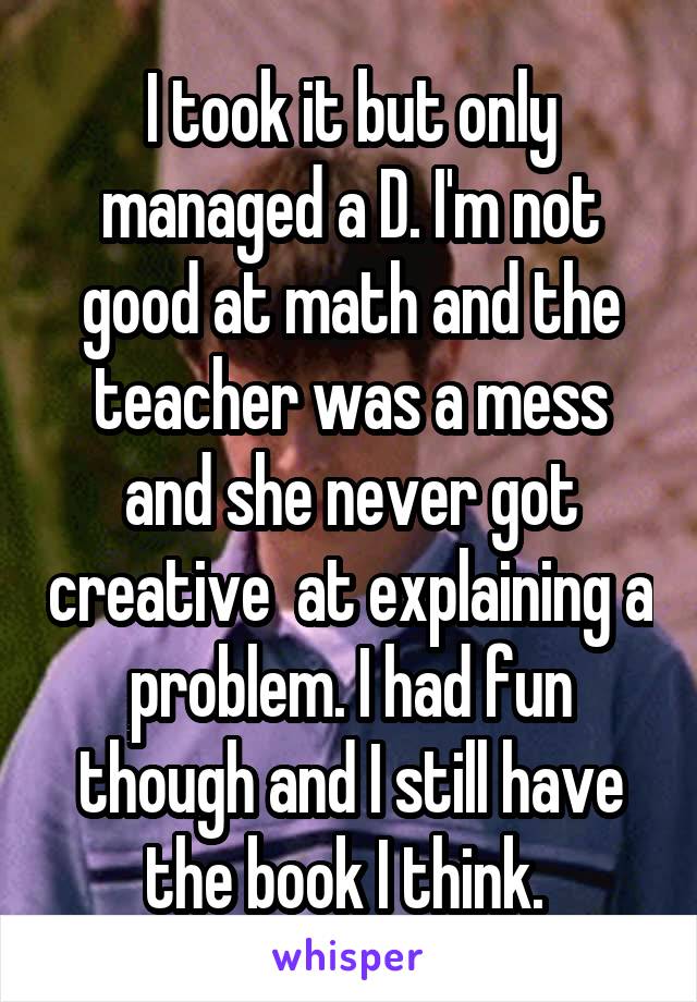 I took it but only managed a D. I'm not good at math and the teacher was a mess and she never got creative  at explaining a problem. I had fun though and I still have the book I think. 