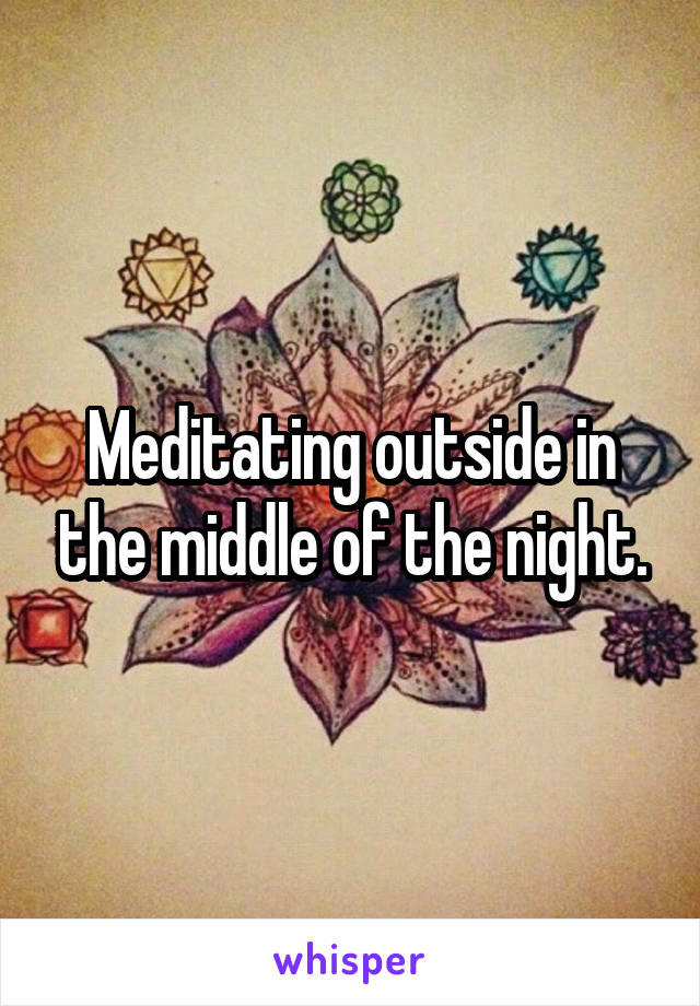 Meditating outside in the middle of the night.