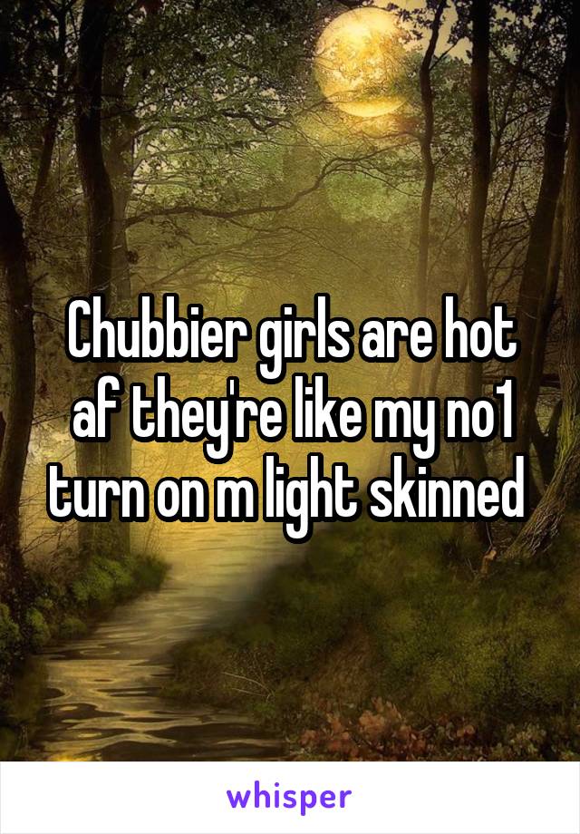 Chubbier girls are hot af they're like my no1 turn on m light skinned 