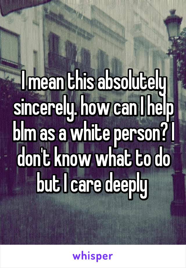 I mean this absolutely sincerely. how can I help blm as a white person? I don't know what to do but I care deeply 