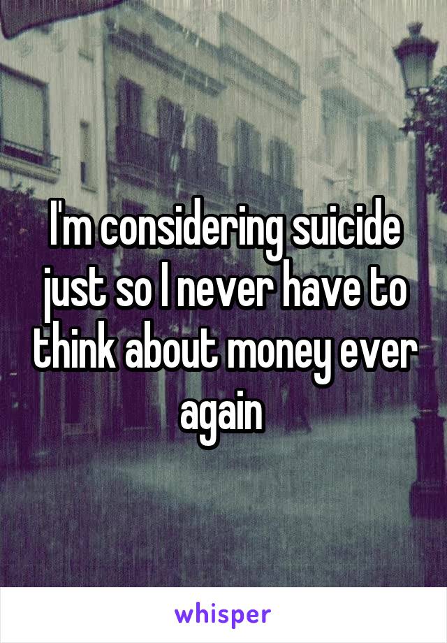 I'm considering suicide just so I never have to think about money ever again 