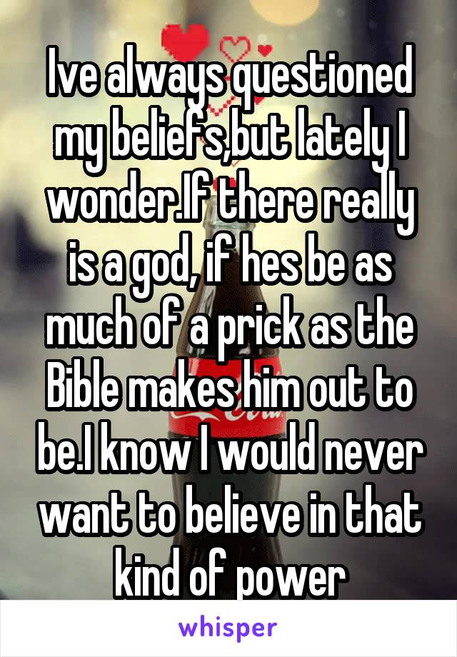Ive always questioned my beliefs,but lately I wonder.If there really is a god, if hes be as much of a prick as the Bible makes him out to be.I know I would never want to believe in that kind of power