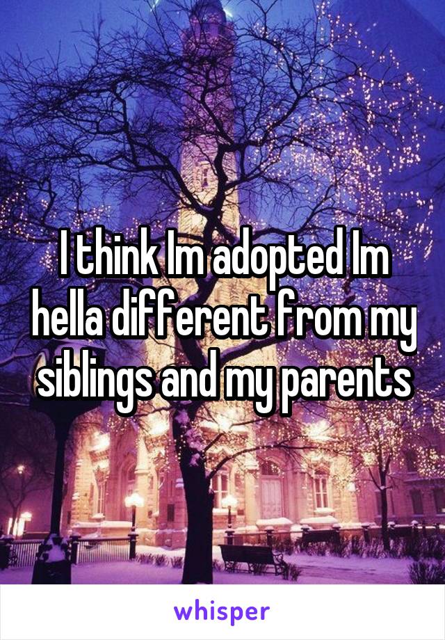 I think Im adopted Im hella different from my siblings and my parents