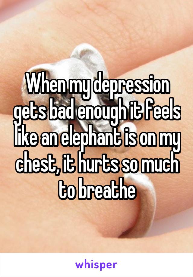 When my depression gets bad enough it feels like an elephant is on my chest, it hurts so much to breathe