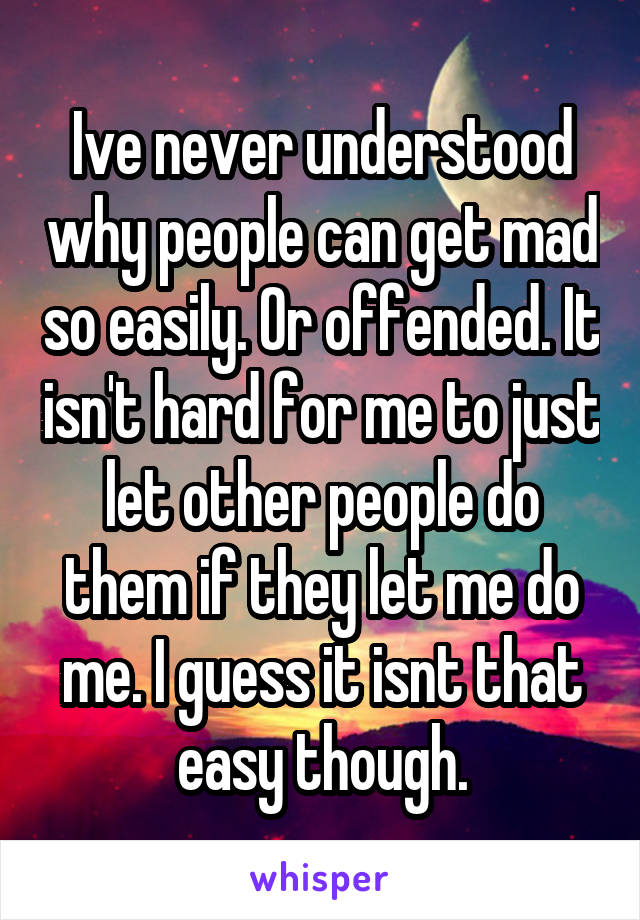 Ive never understood why people can get mad so easily. Or offended. It isn't hard for me to just let other people do them if they let me do me. I guess it isnt that easy though.