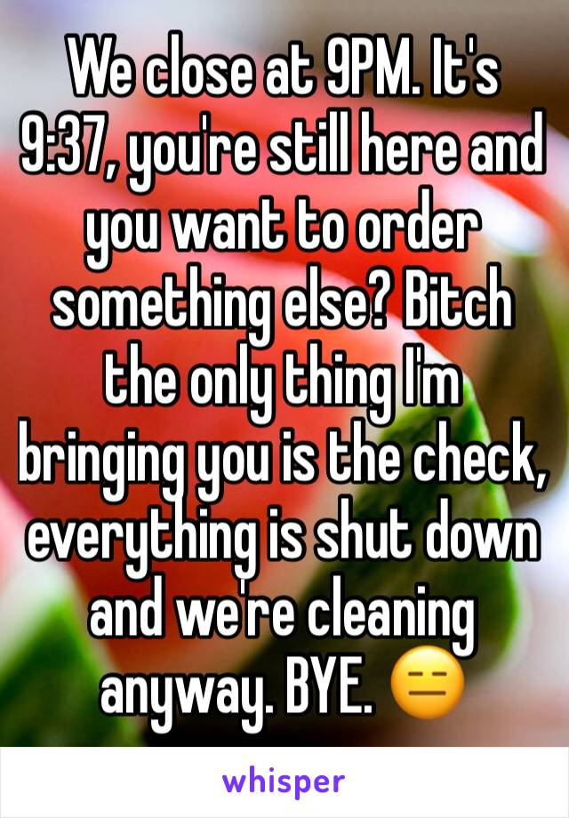 We close at 9PM. It's 9:37, you're still here and you want to order something else? Bitch the only thing I'm bringing you is the check, everything is shut down and we're cleaning anyway. BYE. 😑