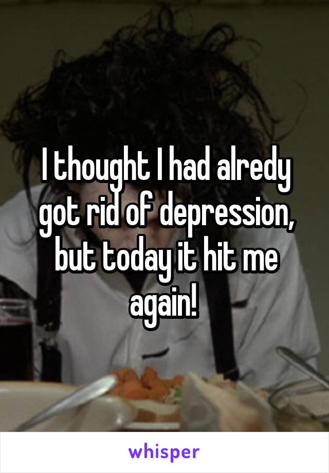 I thought I had alredy got rid of depression, but today it hit me again! 