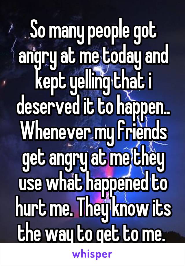 So many people got angry at me today and kept yelling that i deserved it to happen.. Whenever my friends get angry at me they use what happened to hurt me. They know its the way to get to me. 