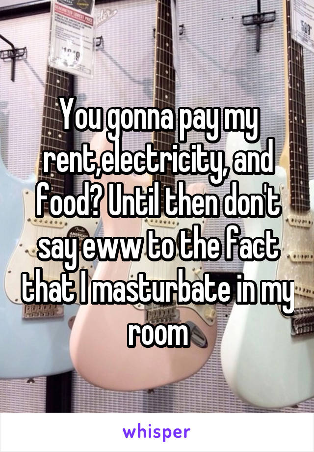 You gonna pay my rent,electricity, and food? Until then don't say eww to the fact that I masturbate in my room